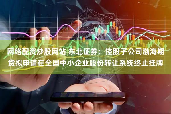 网络配资炒股网站 东北证券：控股子公司渤海期货拟申请在全国中小企业股份转让系统终止挂牌