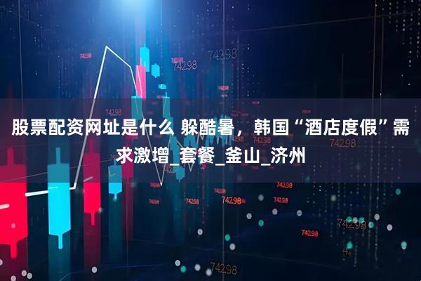 股票配资网址是什么 躲酷暑，韩国“酒店度假”需求激增_套餐_釜山_济州