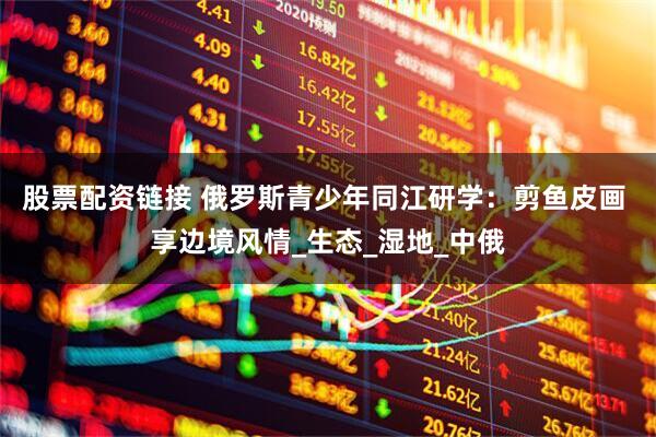 股票配资链接 俄罗斯青少年同江研学：剪鱼皮画 享边境风情_生态_湿地_中俄