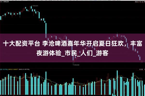 十大配资平台 李沧啤酒嘉年华开启夏日狂欢，丰富夜游体验_市民_人们_游客