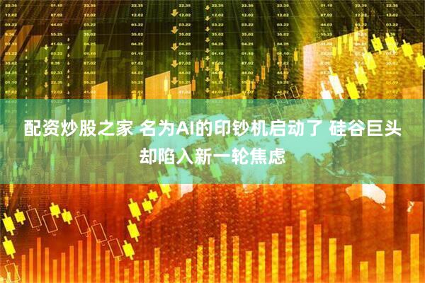 配资炒股之家 名为AI的印钞机启动了 硅谷巨头却陷入新一轮焦虑