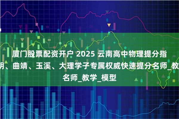 厦门股票配资开户 2025 云南高中物理提分指南：昆明、曲靖、玉溪、大理学子专属权威快速提分名师_教学_模型