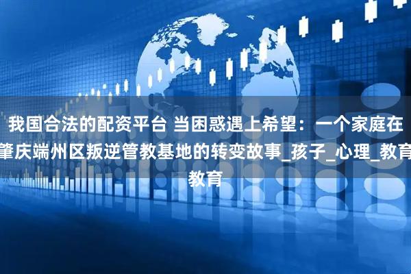 我国合法的配资平台 当困惑遇上希望：一个家庭在肇庆端州区叛逆管教基地的转变故事_孩子_心理_教育
