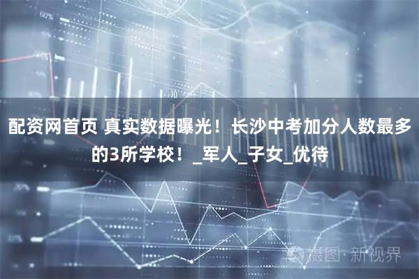 配资网首页 真实数据曝光！长沙中考加分人数最多的3所学校！_军人_子女_优待
