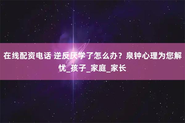 在线配资电话 逆反厌学了怎么办？泉钟心理为您解忧_孩子_家庭_家长