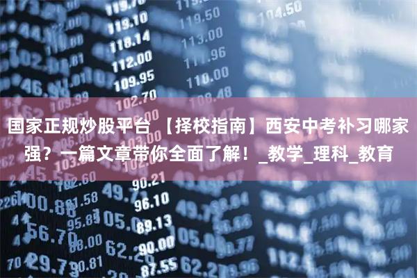 国家正规炒股平台 【择校指南】西安中考补习哪家强？一篇文章带你全面了解！_教学_理科_教育
