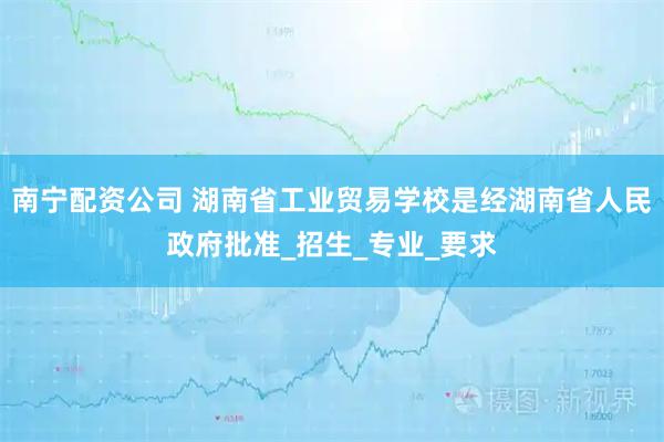 南宁配资公司 湖南省工业贸易学校是经湖南省人民政府批准_招生_专业_要求