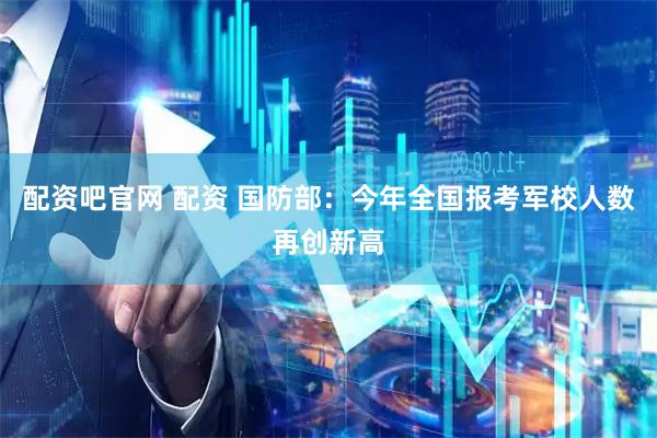配资吧官网 配资 国防部：今年全国报考军校人数再创新高