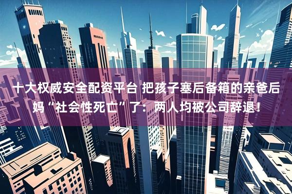 十大权威安全配资平台 把孩子塞后备箱的亲爸后妈“社会性死亡”了：两人均被公司辞退！