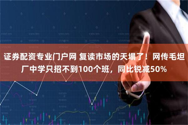 证券配资专业门户网 复读市场的天塌了！网传毛坦厂中学只招不到100个班，同比锐减50%