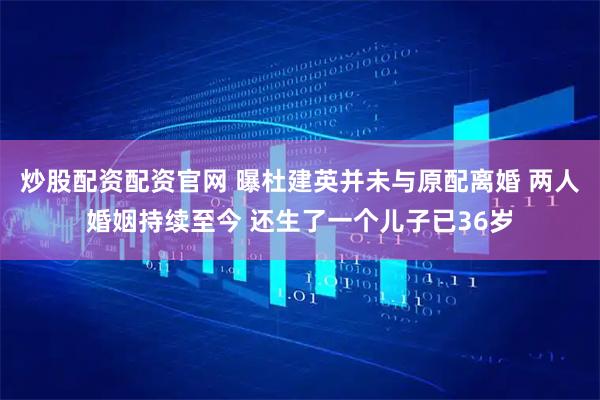 炒股配资配资官网 曝杜建英并未与原配离婚 两人婚姻持续至今 还生了一个儿子已36岁