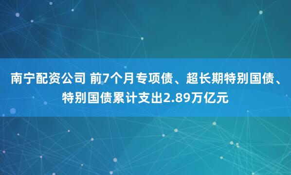 南宁配资公司 前7个月专项债、超长期特别国债、特别国债累计支出2.89万亿元
