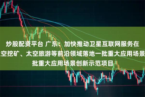 炒股配资平台 广东：加快推动卫星互联网服务在低空经济、太空挖矿、太空旅游等前沿领域落地一批重大应用场景创新示范项目