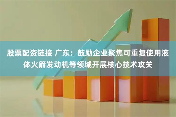 股票配资链接 广东：鼓励企业聚焦可重复使用液体火箭发动机等领域开展核心技术攻关