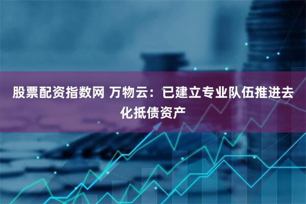 股票配资指数网 万物云：已建立专业队伍推进去化抵债资产